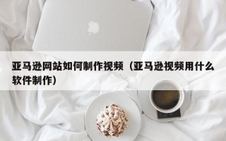银川亚马逊网站如何制作视频（亚马逊视频用什么软件制作）