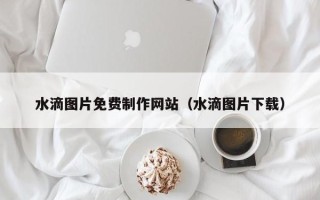银川水滴图片免费制作网站（水滴图片下载）